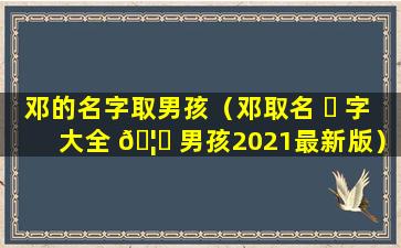 邓的名字取男孩（邓取名 ☘ 字大全 🦉 男孩2021最新版）